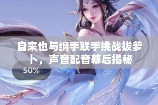 自来也与纲手联手挑战拔萝卜，声音配音幕后揭秘