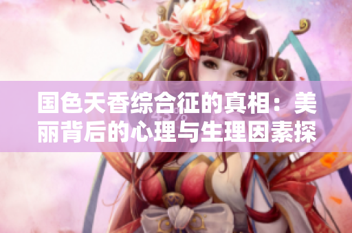 国色天香综合征的真相：美丽背后的心理与生理因素探析