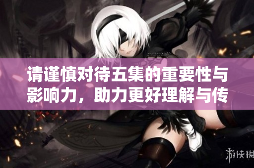 请谨慎对待五集的重要性与影响力，助力更好理解与传播。