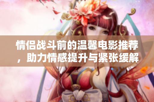 情侣战斗前的温馨电影推荐，助力情感提升与紧张缓解