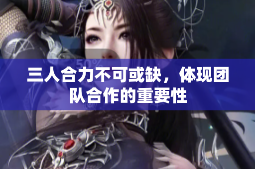 三人合力不可或缺，体现团队合作的重要性