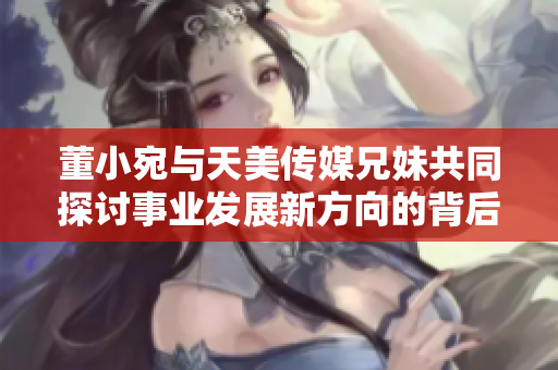董小宛与天美传媒兄妹共同探讨事业发展新方向的背后故事
