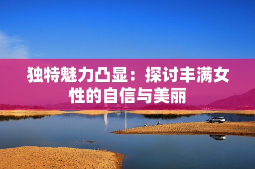 独特魅力凸显：探讨丰满女性的自信与美丽