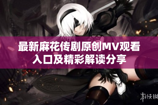 最新麻花传剧原创MV观看入口及精彩解读分享