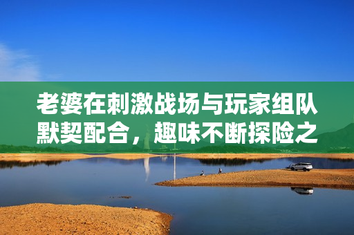 老婆在刺激战场与玩家组队默契配合，趣味不断探险之旅