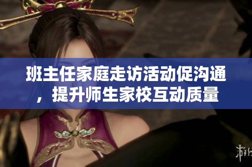 班主任家庭走访活动促沟通，提升师生家校互动质量