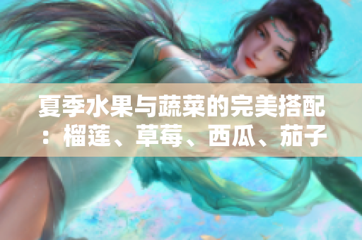 夏季水果与蔬菜的完美搭配：榴莲、草莓、西瓜、茄子、黄瓜的营养解析