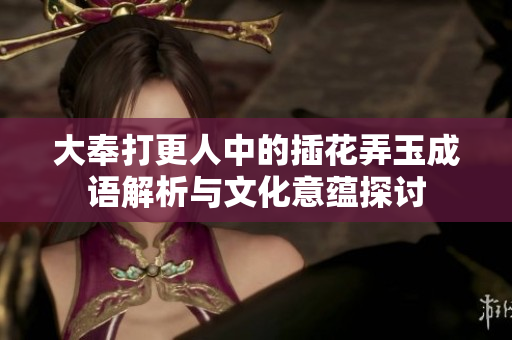 大奉打更人中的插花弄玉成语解析与文化意蕴探讨