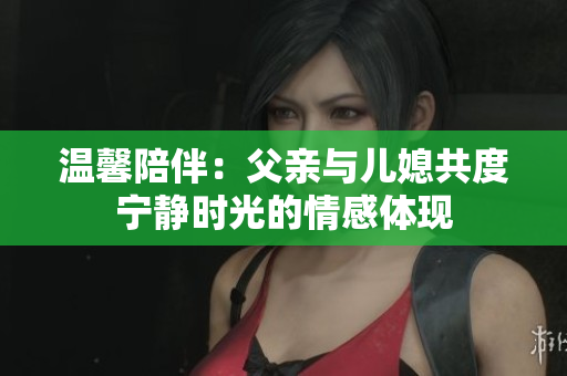 温馨陪伴：父亲与儿媳共度宁静时光的情感体现