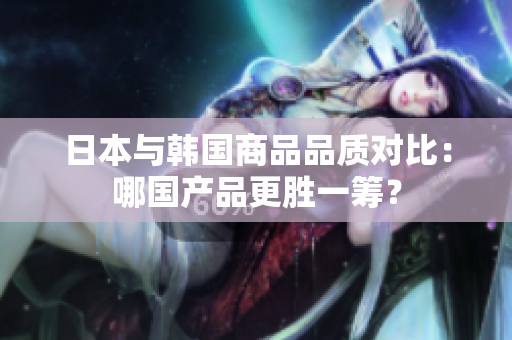 日本与韩国商品品质对比：哪国产品更胜一筹？