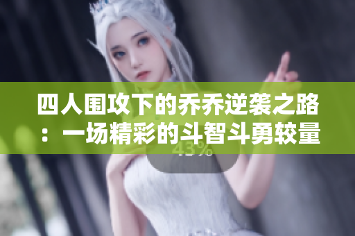 四人围攻下的乔乔逆袭之路：一场精彩的斗智斗勇较量