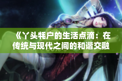《丫头牦户的生活点滴：在传统与现代之间的和谐交融》