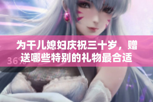 为干儿媳妇庆祝三十岁，赠送哪些特别的礼物最合适