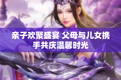 亲子欢聚盛宴 父母与儿女携手共庆温馨时光