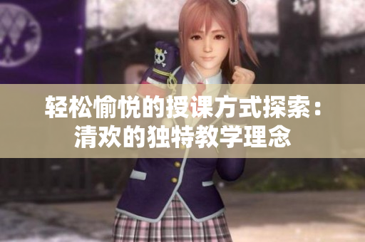 轻松愉悦的授课方式探索：清欢的独特教学理念