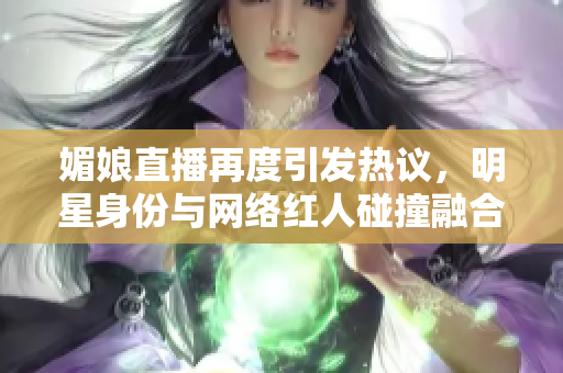 媚娘直播再度引发热议，明星身份与网络红人碰撞融合