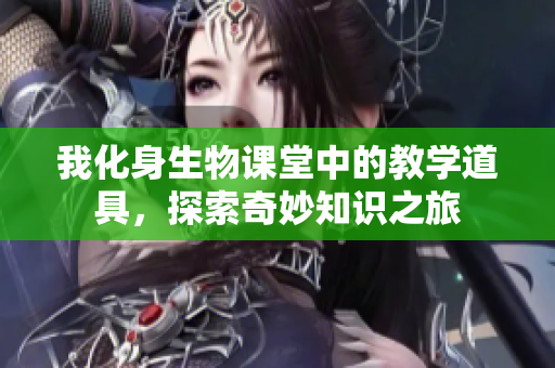 我化身生物课堂中的教学道具，探索奇妙知识之旅