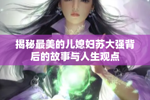 揭秘最美的儿媳妇苏大强背后的故事与人生观点