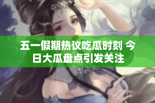 五一假期热议吃瓜时刻 今日大瓜盘点引发关注