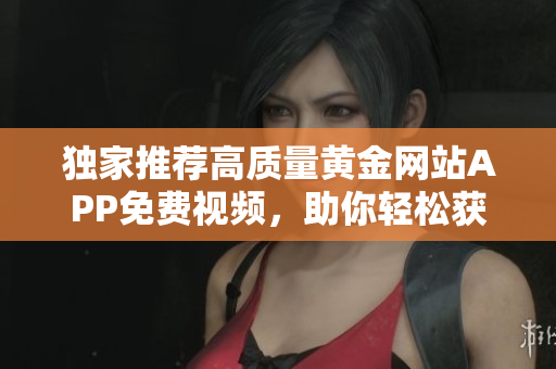 独家推荐高质量黄金网站APP免费视频，助你轻松获取投资资讯