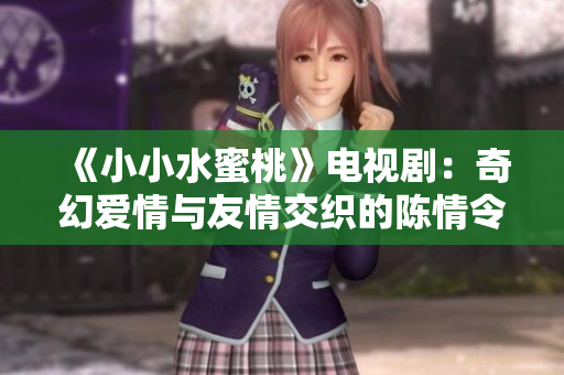 《小小水蜜桃》电视剧：奇幻爱情与友情交织的陈情令故事解析
