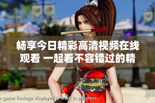 畅享今日精彩高清视频在线观看 一起看不容错过的精彩内容