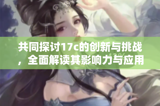 共同探讨17c的创新与挑战，全面解读其影响力与应用前景
