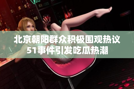北京朝阳群众积极围观热议51事件引发吃瓜热潮