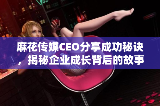 麻花传媒CEO分享成功秘诀，揭秘企业成长背后的故事与策略