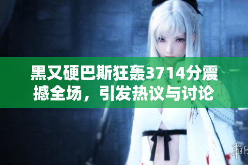 黑又硬巴斯狂轰3714分震撼全场，引发热议与讨论