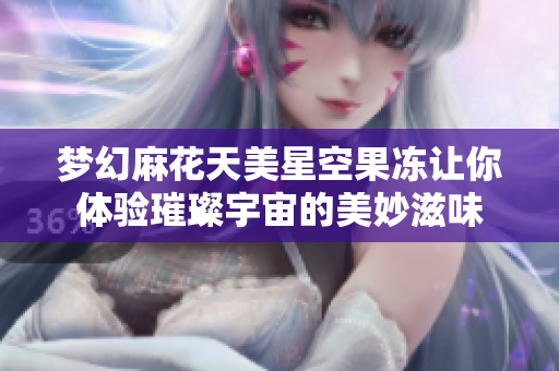 梦幻麻花天美星空果冻让你体验璀璨宇宙的美妙滋味