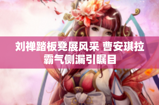 刘禅踏板凳展风采 曹安琪拉霸气侧漏引瞩目