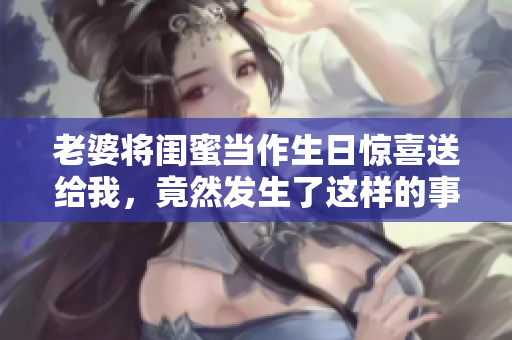 老婆将闺蜜当作生日惊喜送给我，竟然发生了这样的事情