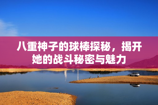 八重神子的球棒探秘，揭开她的战斗秘密与魅力