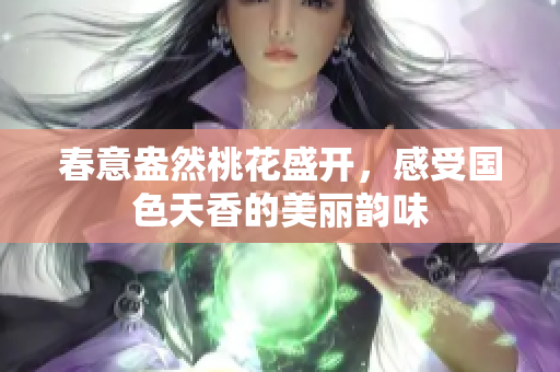 春意盎然桃花盛开，感受国色天香的美丽韵味