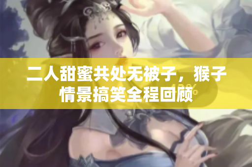 二人甜蜜共处无被子，猴子情景搞笑全程回顾