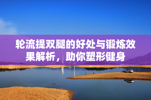 轮流提双腿的好处与锻炼效果解析，助你塑形健身