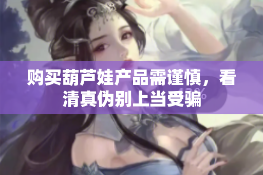 购买葫芦娃产品需谨慎，看清真伪别上当受骗