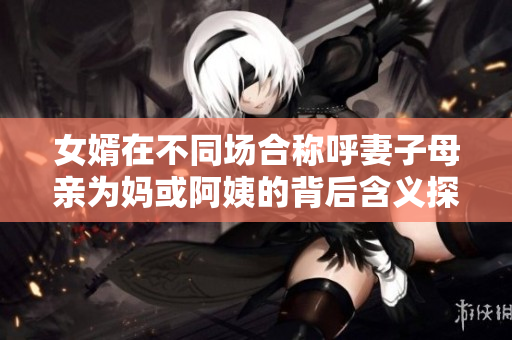 女婿在不同场合称呼妻子母亲为妈或阿姨的背后含义探讨