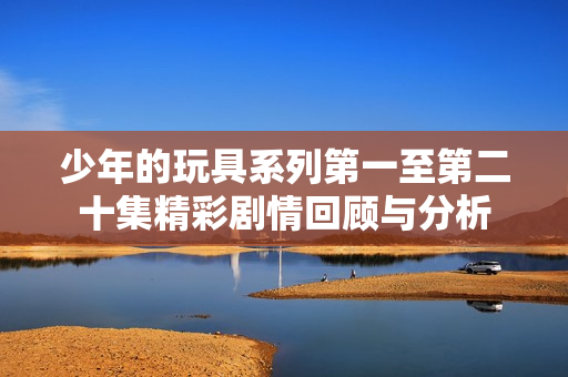 少年的玩具系列第一至第二十集精彩剧情回顾与分析