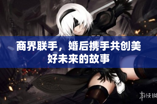 商界联手，婚后携手共创美好未来的故事