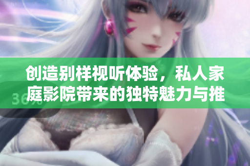 创造别样视听体验，私人家庭影院带来的独特魅力与推荐理由