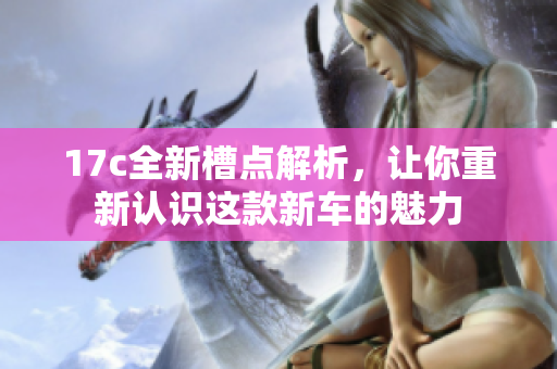 17c全新槽点解析，让你重新认识这款新车的魅力