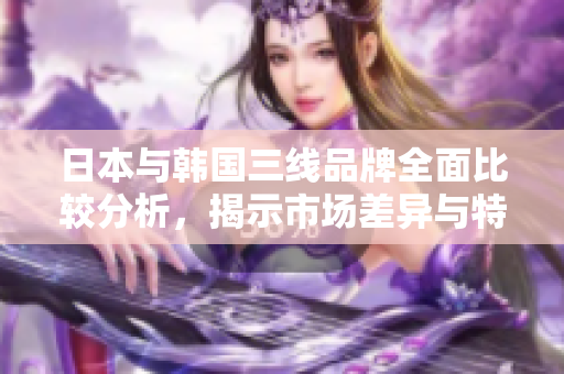日本与韩国三线品牌全面比较分析，揭示市场差异与特色