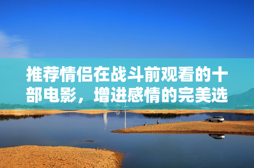 推荐情侣在战斗前观看的十部电影，增进感情的完美选择