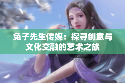 兔子先生传媒：探寻创意与文化交融的艺术之旅