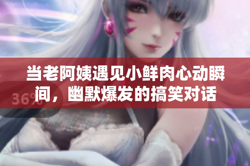 当老阿姨遇见小鲜肉心动瞬间，幽默爆发的搞笑对话