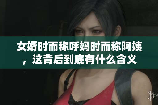 女婿时而称呼妈时而称阿姨，这背后到底有什么含义
