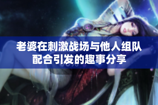 老婆在刺激战场与他人组队配合引发的趣事分享