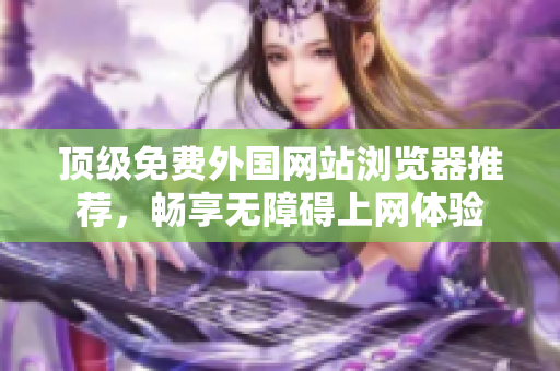 顶级免费外国网站浏览器推荐，畅享无障碍上网体验